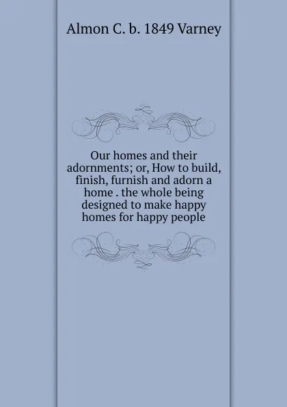 Обложка книги Our homes and their adornments; or, How to build, finish, furnish and adorn a home . the whole being designed to make happy homes for happy people, Almon C. b. 1849 Varney