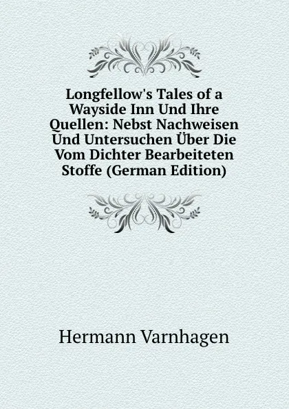 Обложка книги Longfellow.s Tales of a Wayside Inn Und Ihre Quellen: Nebst Nachweisen Und Untersuchen Uber Die Vom Dichter Bearbeiteten Stoffe (German Edition), Hermann Varnhagen