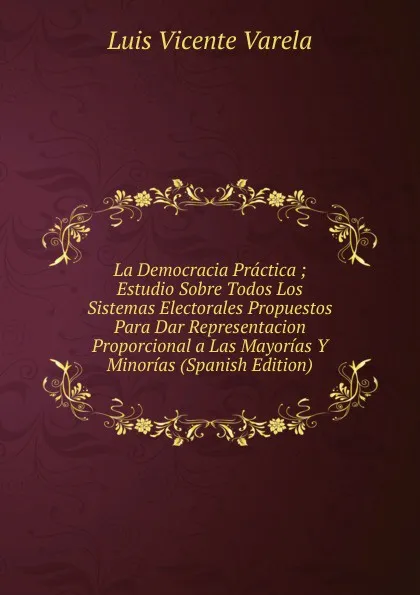 Обложка книги La Democracia Practica ; Estudio Sobre Todos Los Sistemas Electorales Propuestos Para Dar Representacion Proporcional a Las Mayorias Y Minorias (Spanish Edition), Luis Vicente Varela