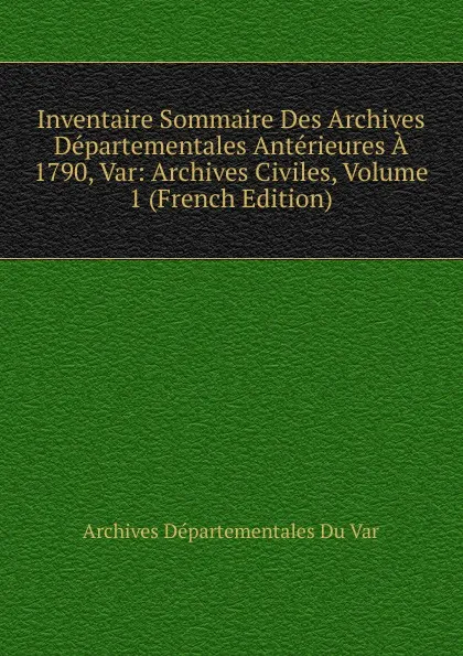 Обложка книги Inventaire Sommaire Des Archives Departementales Anterieures A 1790, Var: Archives Civiles, Volume 1 (French Edition), Archives Départementales Du Var