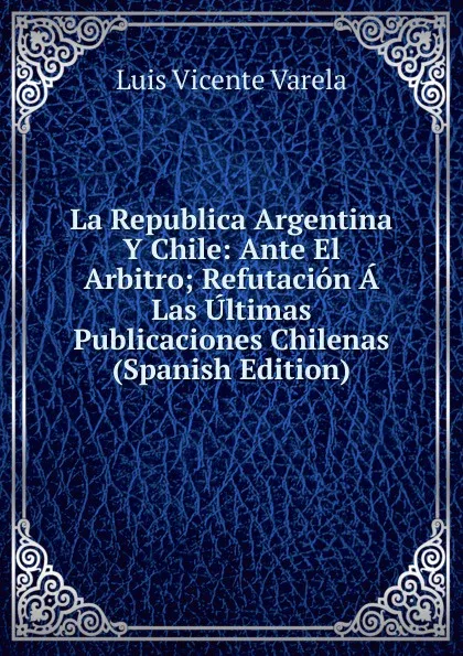 Обложка книги La Republica Argentina Y Chile: Ante El Arbitro; Refutacion A Las Ultimas Publicaciones Chilenas (Spanish Edition), Luis Vicente Varela