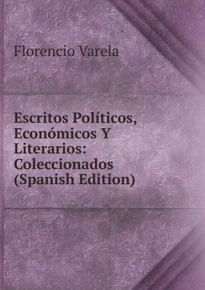 Обложка книги Escritos Politicos, Economicos Y Literarios: Coleccionados (Spanish Edition), Florencio Varela