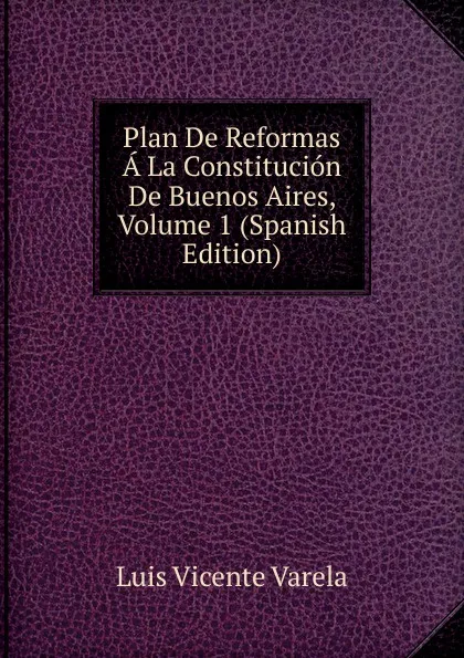 Обложка книги Plan De Reformas A La Constitucion De Buenos Aires, Volume 1 (Spanish Edition), Luis Vicente Varela