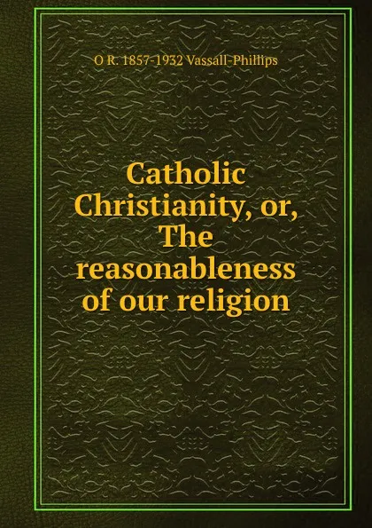 Обложка книги Catholic Christianity, or, The reasonableness of our religion, O R. 1857-1932 Vassall-Phillips