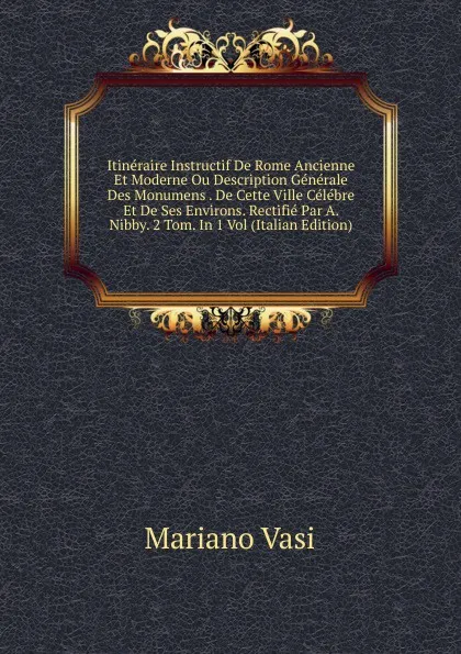 Обложка книги Itineraire Instructif De Rome Ancienne Et Moderne Ou Description Generale Des Monumens . De Cette Ville Celebre Et De Ses Environs. Rectifie Par A. Nibby. 2 Tom. In 1 Vol (Italian Edition), Mariano Vasi