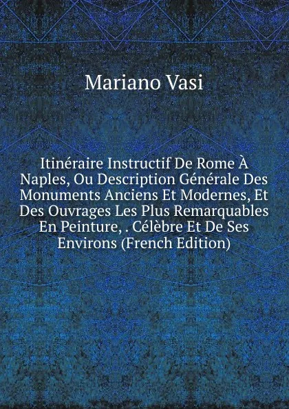 Обложка книги Itineraire Instructif De Rome A Naples, Ou Description Generale Des Monuments Anciens Et Modernes, Et Des Ouvrages Les Plus Remarquables En Peinture, . Celebre Et De Ses Environs (French Edition), Mariano Vasi