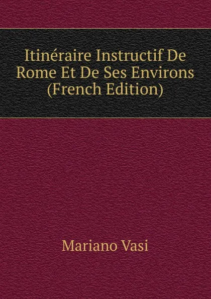 Обложка книги Itineraire Instructif De Rome Et De Ses Environs (French Edition), Mariano Vasi