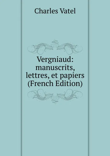 Обложка книги Vergniaud: manuscrits, lettres, et papiers (French Edition), Charles Vatel