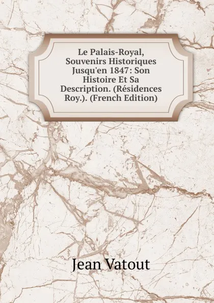 Обложка книги Le Palais-Royal, Souvenirs Historiques Jusqu.en 1847: Son Histoire Et Sa Description. (Residences Roy.). (French Edition), Jean Vatout