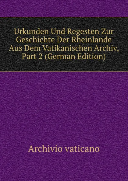 Обложка книги Urkunden Und Regesten Zur Geschichte Der Rheinlande Aus Dem Vatikanischen Archiv, Part 2 (German Edition), Archivio vaticano