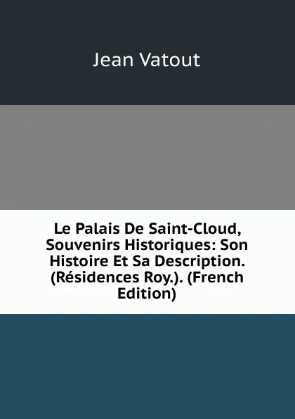 Обложка книги Le Palais De Saint-Cloud, Souvenirs Historiques: Son Histoire Et Sa Description. (Residences Roy.). (French Edition), Jean Vatout