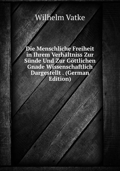 Обложка книги Die Menschliche Freiheit in Ihrem Verhaltniss Zur Sunde Und Zur Gottlichen Gnade Wissenschaftlich Dargestellt . (German Edition), Wilhelm Vatke