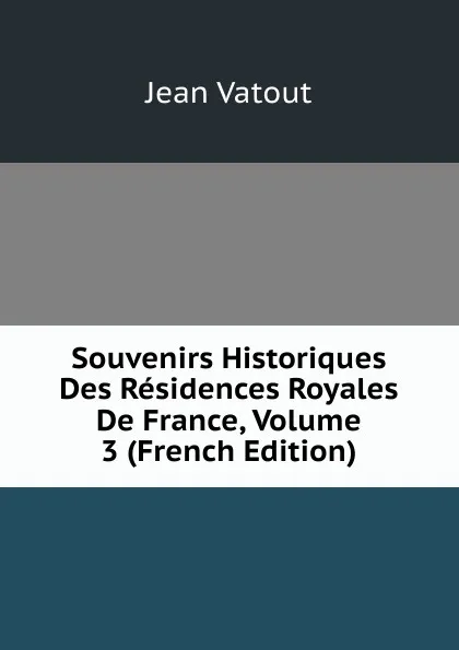 Обложка книги Souvenirs Historiques Des Residences Royales De France, Volume 3 (French Edition), Jean Vatout