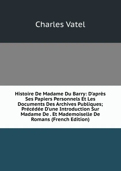 Обложка книги Histoire De Madame Du Barry: D.apres Ses Papiers Personnels Et Les Documents Des Archives Publiques; Precedee D.une Introduction Sur Madame De . Et Mademoiselle De Romans (French Edition), Charles Vatel