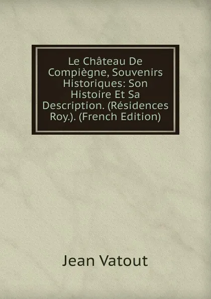 Обложка книги Le Chateau De Compiegne, Souvenirs Historiques: Son Histoire Et Sa Description. (Residences Roy.). (French Edition), Jean Vatout