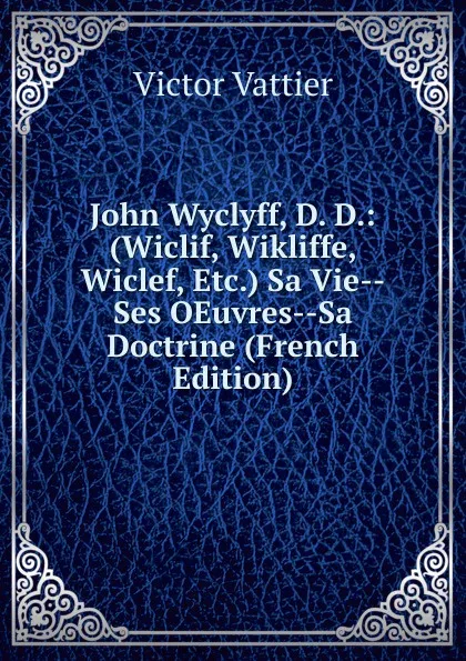Обложка книги John Wyclyff, D. D.: (Wiclif, Wikliffe, Wiclef, Etc.) Sa Vie--Ses OEuvres--Sa Doctrine (French Edition), Victor Vattier