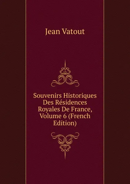 Обложка книги Souvenirs Historiques Des Residences Royales De France, Volume 6 (French Edition), Jean Vatout