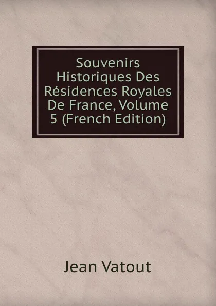 Обложка книги Souvenirs Historiques Des Residences Royales De France, Volume 5 (French Edition), Jean Vatout
