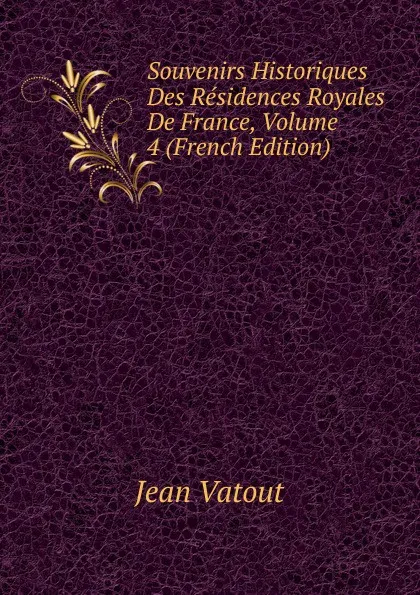 Обложка книги Souvenirs Historiques Des Residences Royales De France, Volume 4 (French Edition), Jean Vatout
