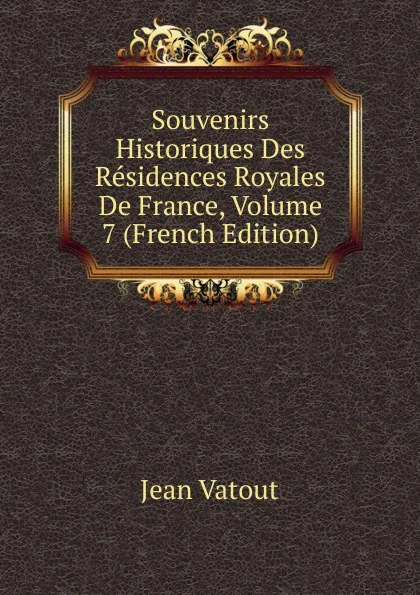 Обложка книги Souvenirs Historiques Des Residences Royales De France, Volume 7 (French Edition), Jean Vatout