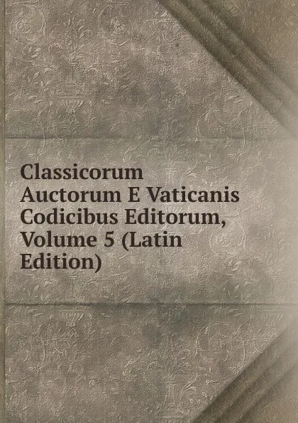 Обложка книги Classicorum Auctorum E Vaticanis Codicibus Editorum, Volume 5 (Latin Edition), 
