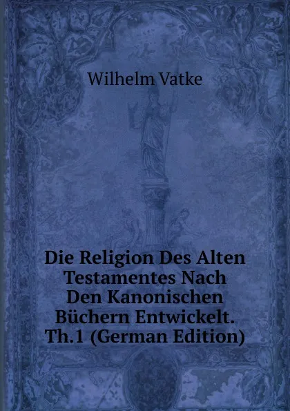 Обложка книги Die Religion Des Alten Testamentes Nach Den Kanonischen Buchern Entwickelt. Th.1 (German Edition), Wilhelm Vatke