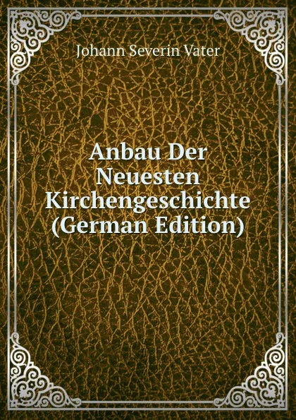 Обложка книги Anbau Der Neuesten Kirchengeschichte (German Edition), Johann Severin Vater