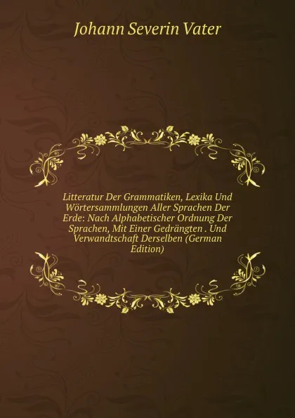 Обложка книги Litteratur Der Grammatiken, Lexika Und Wortersammlungen Aller Sprachen Der Erde: Nach Alphabetischer Ordnung Der Sprachen, Mit Einer Gedrangten . Und Verwandtschaft Derselben (German Edition), Johann Severin Vater