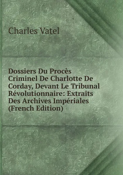 Обложка книги Dossiers Du Proces Criminel De Charlotte De Corday, Devant Le Tribunal Revolutionnaire: Extraits Des Archives Imperiales (French Edition), Charles Vatel
