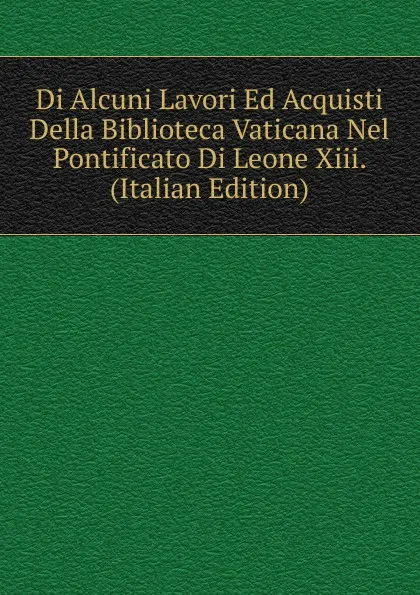 Обложка книги Di Alcuni Lavori Ed Acquisti Della Biblioteca Vaticana Nel Pontificato Di Leone Xiii. (Italian Edition), 