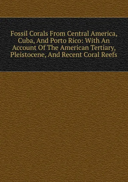 Обложка книги Fossil Corals From Central America, Cuba, And Porto Rico: With An Account Of The American Tertiary, Pleistocene, And Recent Coral Reefs, 