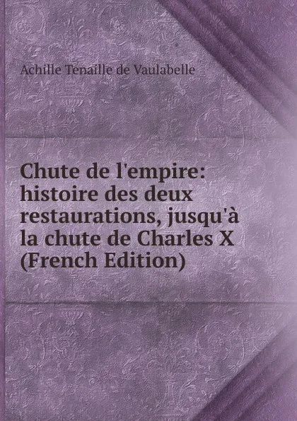 Обложка книги Chute de l.empire: histoire des deux restaurations, jusqu.a la chute de Charles X (French Edition), Achille Tenaille de Vaulabelle