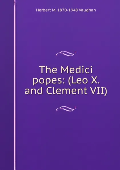 Обложка книги The Medici popes: (Leo X. and Clement VII)., Herbert M. 1870-1948 Vaughan