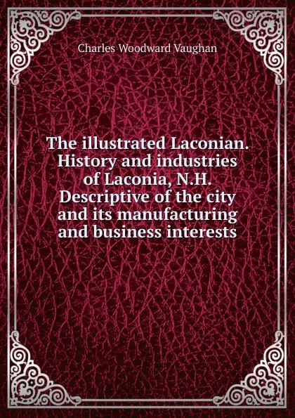 Обложка книги The illustrated Laconian. History and industries of Laconia, N.H. Descriptive of the city and its manufacturing and business interests, Charles Woodward Vaughan