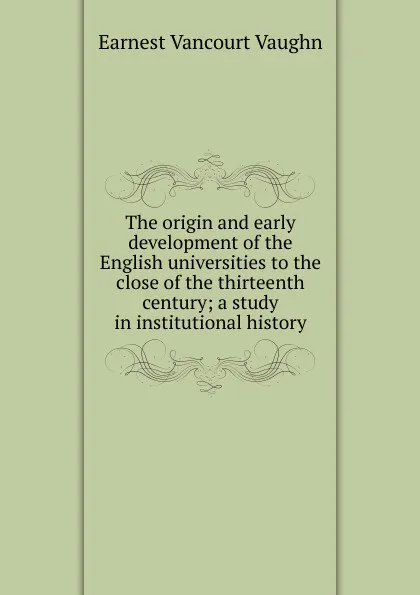 Обложка книги The origin and early development of the English universities to the close of the thirteenth century; a study in institutional history, Earnest Vancourt Vaughn