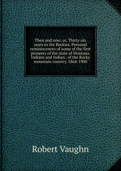 Обложка книги Then and now; or, Thirty-six years in the Rockies. Personal reminiscences of some of the first pioneers of the state of Montana. Indians and Indian . of the Rocky mountain country. 1864-1900, Robert Vaughn