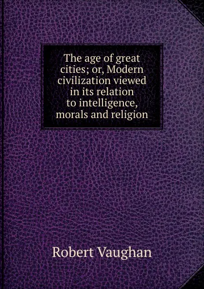Обложка книги The age of great cities; or, Modern civilization viewed in its relation to intelligence, morals and religion, Robert Vaughan