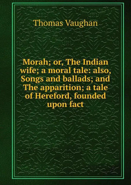 Обложка книги Morah; or, The Indian wife; a moral tale: also, Songs and ballads; and The apparition; a tale of Hereford, founded upon fact, Thomas Vaughan