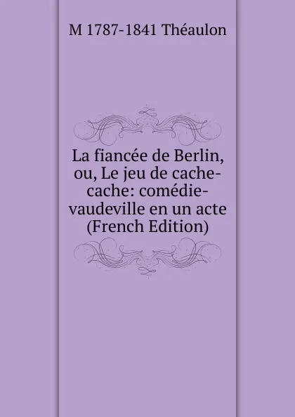Обложка книги La fiancee de Berlin, ou, Le jeu de cache-cache: comedie-vaudeville en un acte (French Edition), M 1787-1841 Théaulon