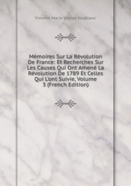 Обложка книги Memoires Sur La Revolution De France: Et Recherches Sur Les Causes Qui Ont Amene La Revolution De 1789 Et Celles Qui L.ont Suivie, Volume 3 (French Edition), Vincent Marie Viénot Vaublanc