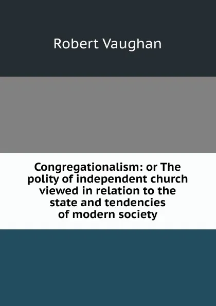 Обложка книги Congregationalism: or The polity of independent church viewed in relation to the state and tendencies of modern society, Robert Vaughan