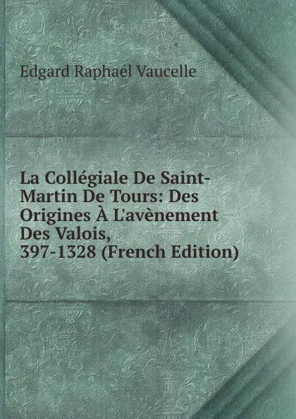 Обложка книги La Collegiale De Saint-Martin De Tours: Des Origines A L.avenement Des Valois, 397-1328 (French Edition), Edgard Raphaél Vaucelle