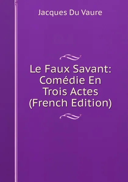 Обложка книги Le Faux Savant: Comedie En Trois Actes (French Edition), Jacques Du Vaure