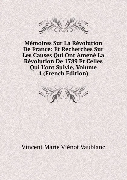 Обложка книги Memoires Sur La Revolution De France: Et Recherches Sur Les Causes Qui Ont Amene La Revolution De 1789 Et Celles Qui L.ont Suivie, Volume 4 (French Edition), Vincent Marie Viénot Vaublanc
