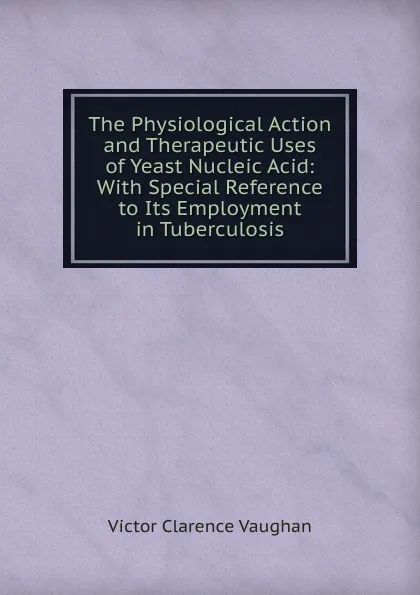 Обложка книги The Physiological Action and Therapeutic Uses of Yeast Nucleic Acid: With Special Reference to Its Employment in Tuberculosis, Victor Clarence Vaughan