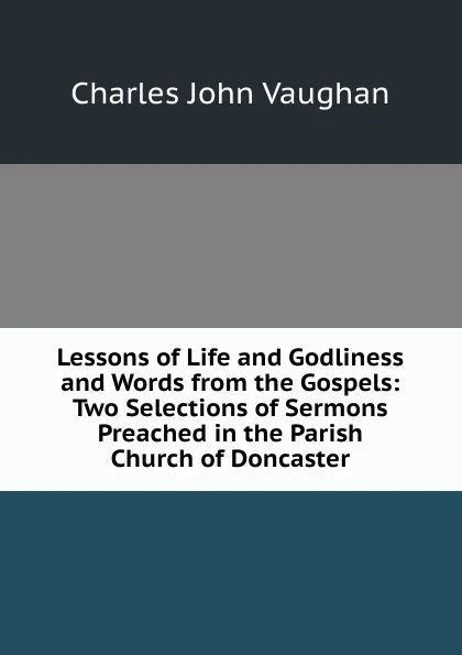 Обложка книги Lessons of Life and Godliness and Words from the Gospels: Two Selections of Sermons Preached in the Parish Church of Doncaster, C. J. Vaughan