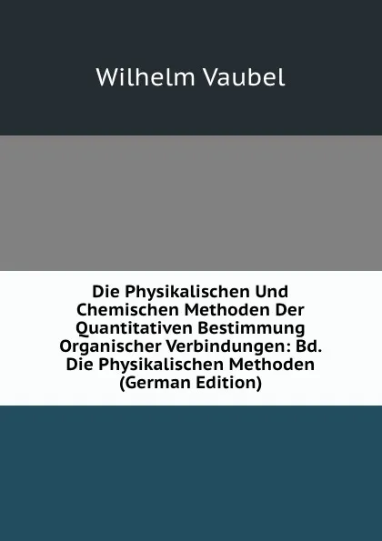 Обложка книги Die Physikalischen Und Chemischen Methoden Der Quantitativen Bestimmung Organischer Verbindungen: Bd. Die Physikalischen Methoden (German Edition), Wilhelm Vaubel