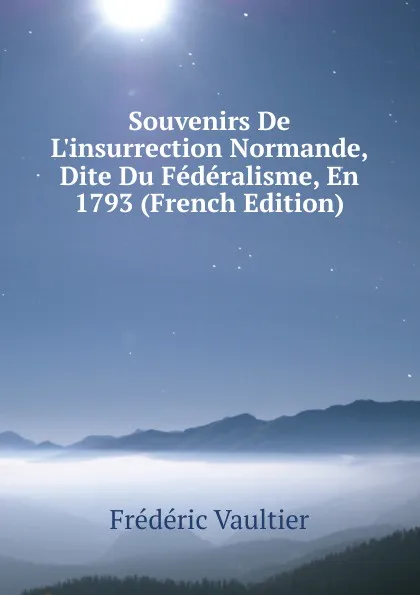 Обложка книги Souvenirs De L.insurrection Normande, Dite Du Federalisme, En 1793 (French Edition), Frédéric Vaultier