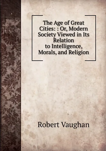 Обложка книги The Age of Great Cities: : Or, Modern Society Viewed in Its Relation to Intelligence, Morals, and Religion, Robert Vaughan