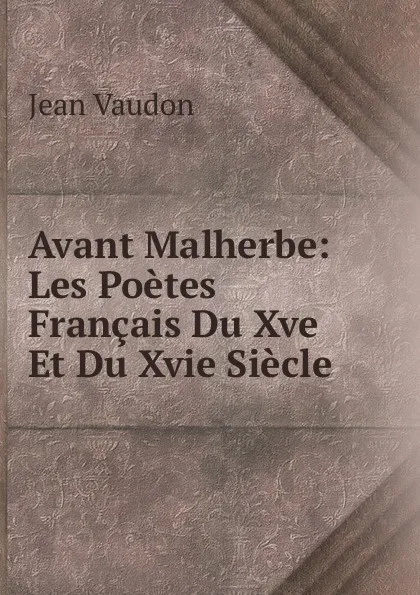 Обложка книги Avant Malherbe: Les Poetes Francais Du Xve Et Du Xvie Siecle, Jean Vaudon